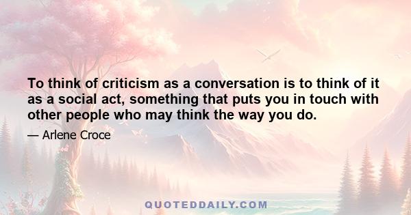 To think of criticism as a conversation is to think of it as a social act, something that puts you in touch with other people who may think the way you do.