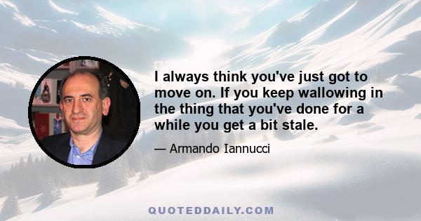 I always think you've just got to move on. If you keep wallowing in the thing that you've done for a while you get a bit stale.