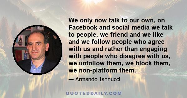 We only now talk to our own, on Facebook and social media we talk to people, we friend and we like and we follow people who agree with us and rather than engaging with people who disagree with us, we unfollow them, we