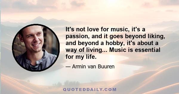 It's not love for music, it's a passion, and it goes beyond liking, and beyond a hobby, it's about a way of living... Music is essential for my life.