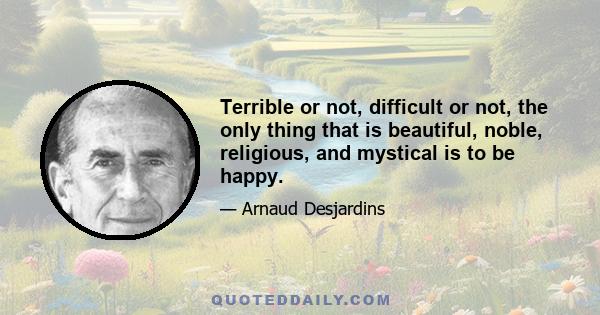 Terrible or not, difficult or not, the only thing that is beautiful, noble, religious, and mystical is to be happy.