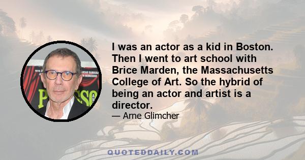 I was an actor as a kid in Boston. Then I went to art school with Brice Marden, the Massachusetts College of Art. So the hybrid of being an actor and artist is a director.