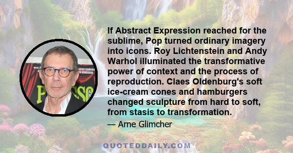 If Abstract Expression reached for the sublime, Pop turned ordinary imagery into icons. Roy Lichtenstein and Andy Warhol illuminated the transformative power of context and the process of reproduction. Claes Oldenburg's 