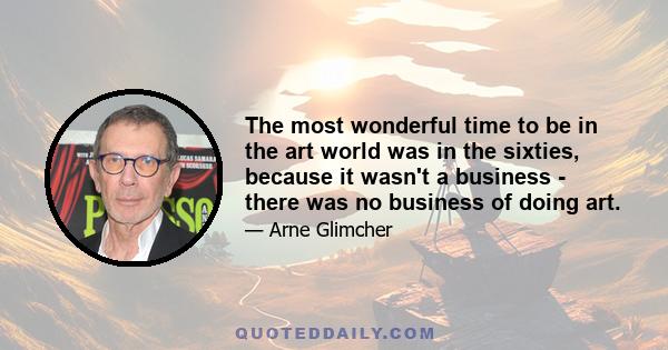 The most wonderful time to be in the art world was in the sixties, because it wasn't a business - there was no business of doing art.