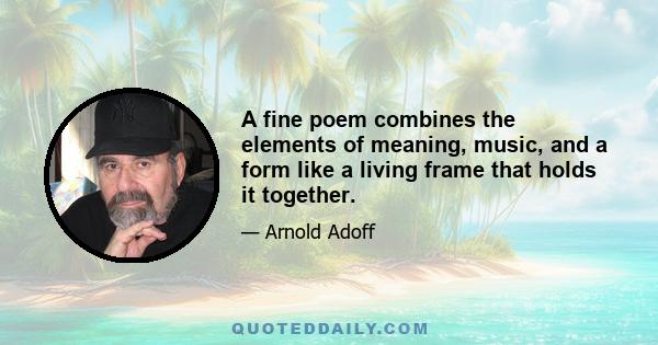 A fine poem combines the elements of meaning, music, and a form like a living frame that holds it together.