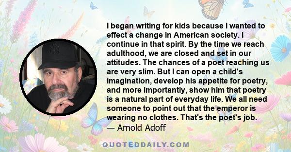 I began writing for kids because I wanted to effect a change in American society. I continue in that spirit. By the time we reach adulthood, we are closed and set in our attitudes. The chances of a poet reaching us are