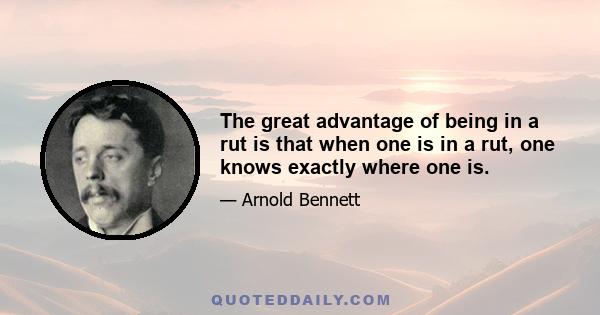 The great advantage of being in a rut is that when one is in a rut, one knows exactly where one is.