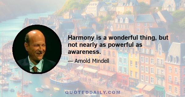 Harmony is a wonderful thing, but not nearly as powerful as awareness.