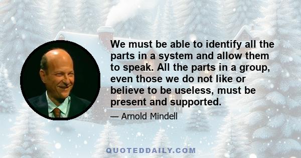 We must be able to identify all the parts in a system and allow them to speak. All the parts in a group, even those we do not like or believe to be useless, must be present and supported.