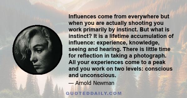 Influences come from everywhere but when you are actually shooting you work primarily by instinct. But what is instinct? It is a lifetime accumulation of influence: experience, knowledge, seeing and hearing. There is