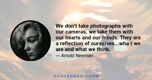 We don't take photographs with our cameras, we take them with our hearts and our minds. They are a reflection of ourselves...wha t we are and what we think.