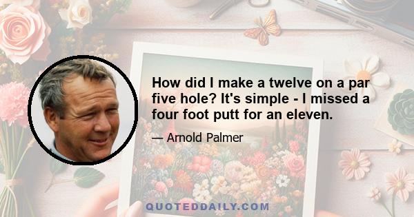 How did I make a twelve on a par five hole? It's simple - I missed a four foot putt for an eleven.
