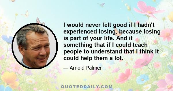 I would never felt good if I hadn't experienced losing, because losing is part of your life. And it something that if I could teach people to understand that I think it could help them a lot.