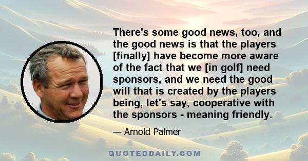 There's some good news, too, and the good news is that the players [finally] have become more aware of the fact that we [in golf] need sponsors, and we need the good will that is created by the players being, let's say, 