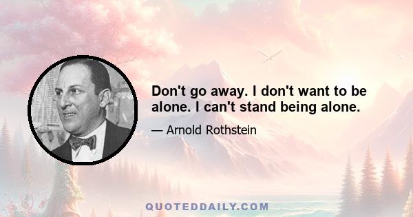 Don't go away. I don't want to be alone. I can't stand being alone.