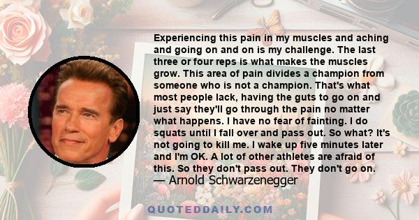 Experiencing this pain in my muscles and aching and going on and on is my challenge. The last three or four reps is what makes the muscles grow. This area of pain divides a champion from someone who is not a champion.