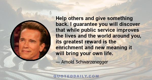 Help others and give something back. I guarantee you will discover that while public service improves the lives and the world around you, its greatest reward is the enrichment and new meaning it will bring your own life.