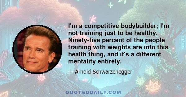 I'm a competitive bodybuilder; I'm not training just to be healthy. Ninety-five percent of the people training with weights are into this health thing, and it's a different mentality entirely.