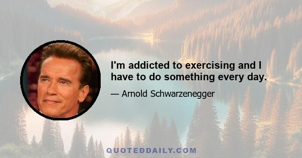 I'm addicted to exercising and I have to do something every day.