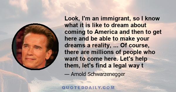 Look, I'm an immigrant, so I know what it is like to dream about coming to America and then to get here and be able to make your dreams a reality, ... Of course, there are millions of people who want to come here. Let's 