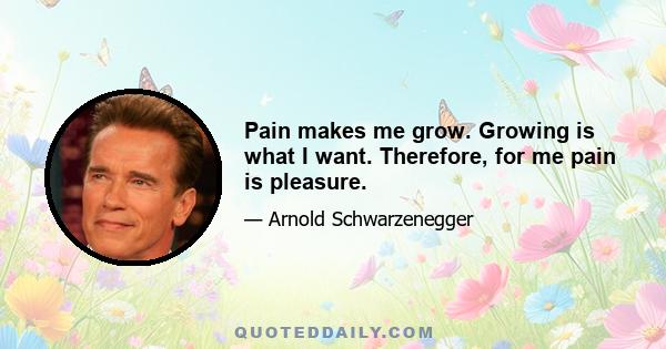 Pain makes me grow. Growing is what I want. Therefore, for me pain is pleasure.