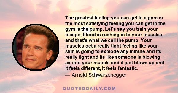 The greatest feeling you can get in a gym or the most satisfying feeling you can get in the gym is the pump. Let's say you train your biceps, blood is rushing in to your muscles and that's what we call the pump. Your