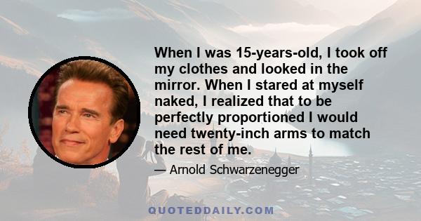 When I was 15-years-old, I took off my clothes and looked in the mirror. When I stared at myself naked, I realized that to be perfectly proportioned I would need twenty-inch arms to match the rest of me.