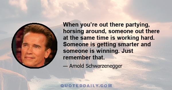 When you’re out there partying, horsing around, someone out there at the same time is working hard. Someone is getting smarter and someone is winning. Just remember that.