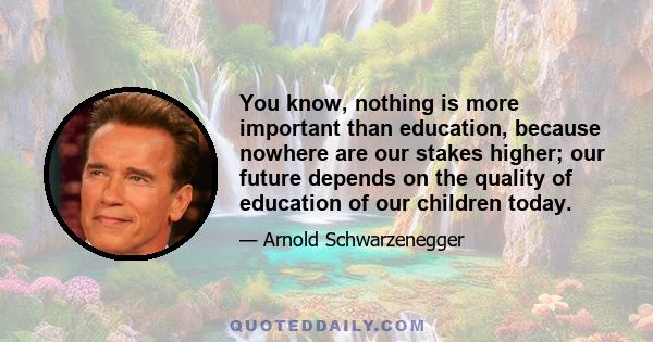 You know, nothing is more important than education, because nowhere are our stakes higher; our future depends on the quality of education of our children today.