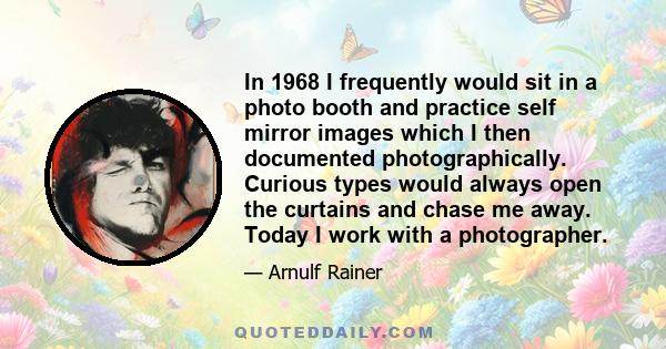 In 1968 I frequently would sit in a photo booth and practice self mirror images which I then documented photographically. Curious types would always open the curtains and chase me away. Today I work with a photographer.