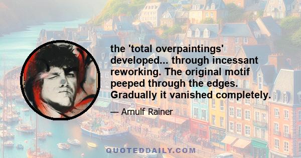 the 'total overpaintings' developed... through incessant reworking. The original motif peeped through the edges. Gradually it vanished completely.