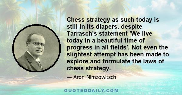 Chess strategy as such today is still in its diapers, despite Tarrasch's statement 'We live today in a beautiful time of progress in all fields'. Not even the slightest attempt has been made to explore and formulate the 