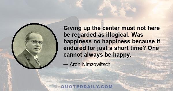 Giving up the center must not here be regarded as illogical. Was happiness no happiness because it endured for just a short time? One cannot always be happy.