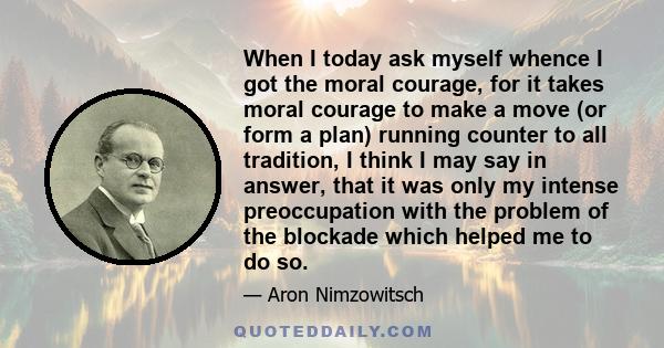 When I today ask myself whence I got the moral courage, for it takes moral courage to make a move (or form a plan) running counter to all tradition, I think I may say in answer, that it was only my intense preoccupation 