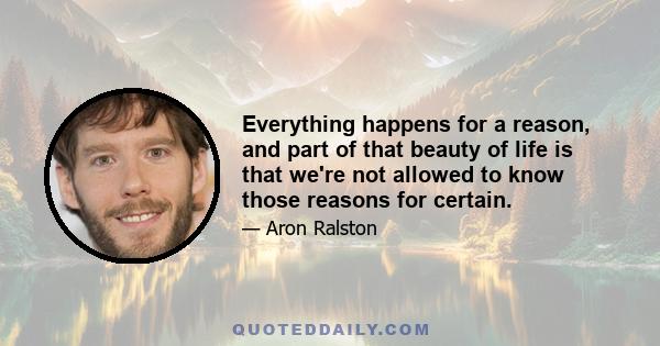 Everything happens for a reason, and part of that beauty of life is that we're not allowed to know those reasons for certain.