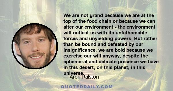 We are not grand because we are at the top of the food chain or because we can alter our environment - the environment will outlast us with its unfathomable forces and unyielding powers. But rather than be bound and