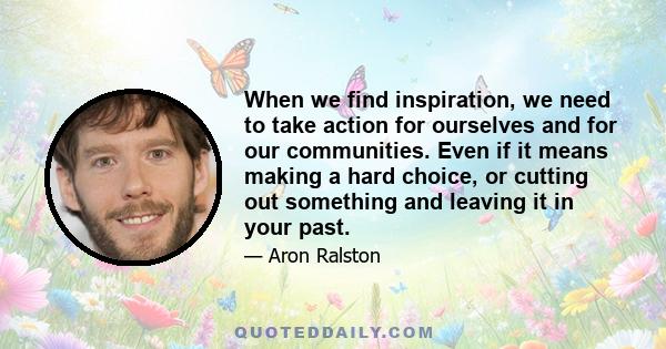 When we find inspiration, we need to take action for ourselves and for our communities. Even if it means making a hard choice, or cutting out something and leaving it in your past.