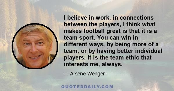 I believe in work, in connections between the players, I think what makes football great is that it is a team sport. You can win in different ways, by being more of a team, or by having better individual players. It is