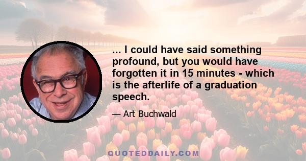 ... I could have said something profound, but you would have forgotten it in 15 minutes - which is the afterlife of a graduation speech.