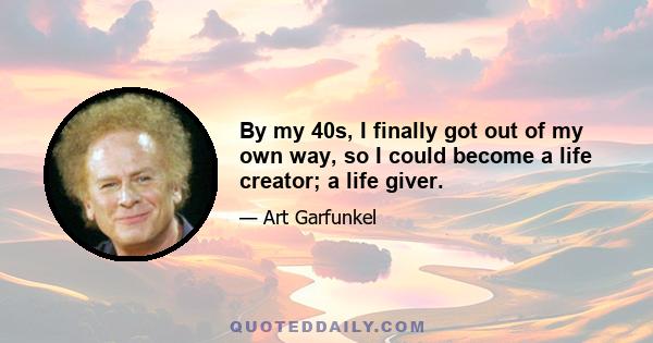 By my 40s, I finally got out of my own way, so I could become a life creator; a life giver.