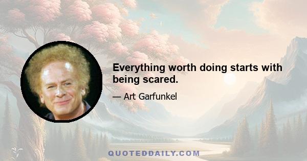 Everything worth doing starts with being scared.