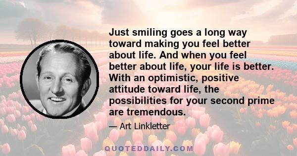 Just smiling goes a long way toward making you feel better about life. And when you feel better about life, your life is better. With an optimistic, positive attitude toward life, the possibilities for your second prime 