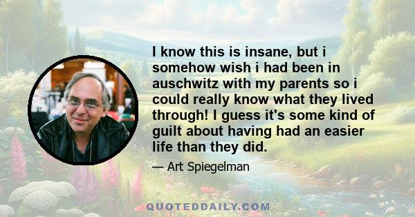 I know this is insane, but i somehow wish i had been in auschwitz with my parents so i could really know what they lived through! I guess it's some kind of guilt about having had an easier life than they did.