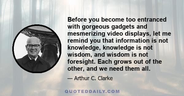 Before you become too entranced with gorgeous gadgets and mesmerizing video displays, let me remind you that information is not knowledge, knowledge is not wisdom, and wisdom is not foresight. Each grows out of the