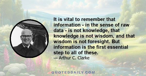 It is vital to remember that information - in the sense of raw data - is not knowledge, that knowledge is not wisdom, and that wisdom is not foresight. But information is the first essential step to all of these.