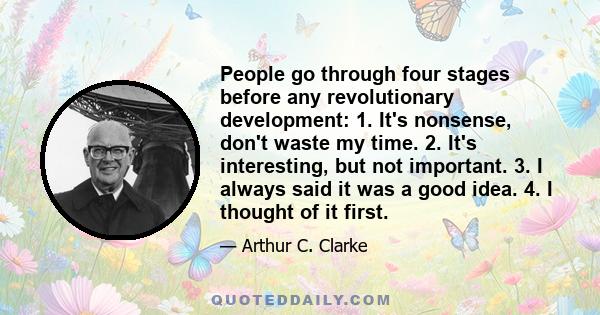 People go through four stages before any revolutionary development: 1. It's nonsense, don't waste my time. 2. It's interesting, but not important. 3. I always said it was a good idea. 4. I thought of it first.