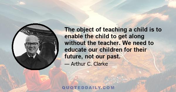 The object of teaching a child is to enable the child to get along without the teacher. We need to educate our children for their future, not our past.