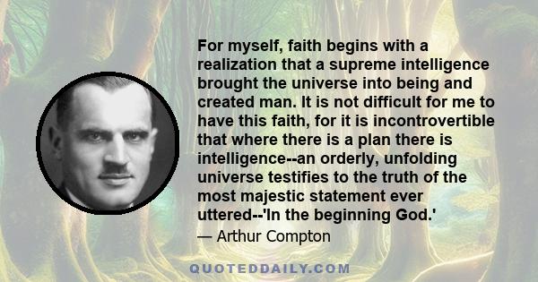 For myself, faith begins with a realization that a supreme intelligence brought the universe into being and created man. It is not difficult for me to have this faith, for it is incontrovertible that where there is a