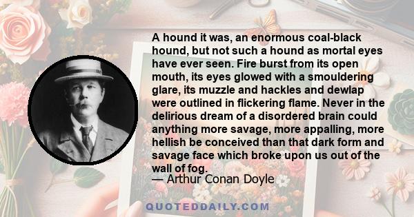 A hound it was, an enormous coal-black hound, but not such a hound as mortal eyes have ever seen. Fire burst from its open mouth, its eyes glowed with a smouldering glare, its muzzle and hackles and dewlap were outlined 