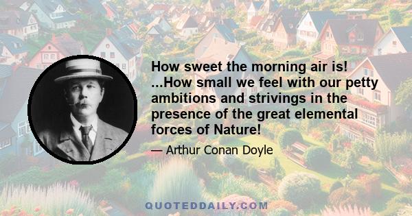 How sweet the morning air is! ...How small we feel with our petty ambitions and strivings in the presence of the great elemental forces of Nature!